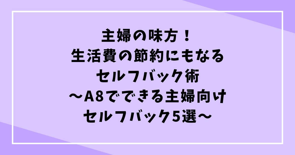 【主婦の味方！生活費の節約にもなるセルフバック術】A8でできる主婦向けセルフバック5選の文字